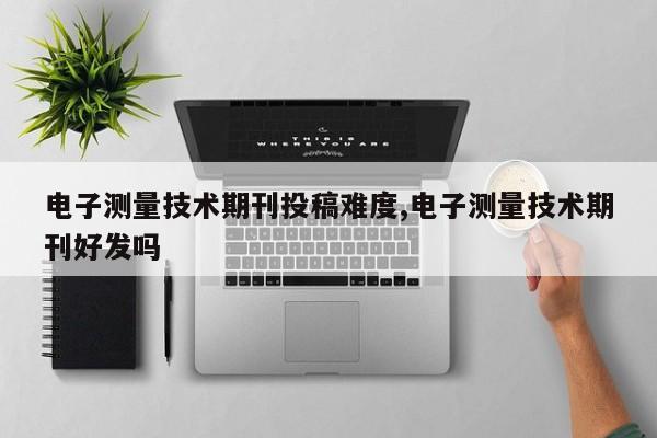 电子测量技术期刊投稿难度,电子测量技术期刊好发吗